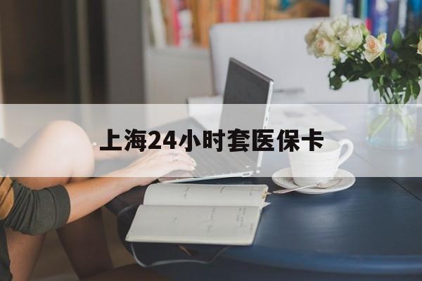 北京上海24小时套医保卡(上海套医保卡一般几个点)