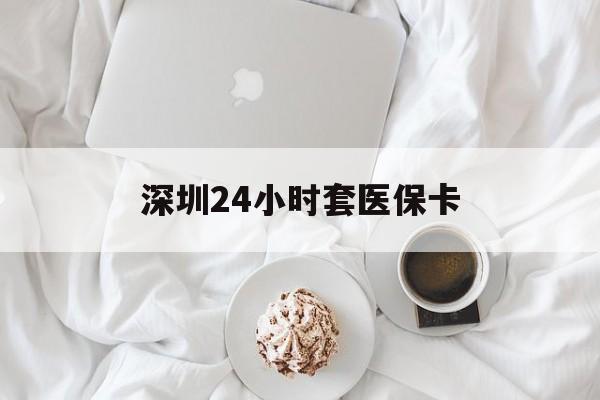北京深圳24小时套医保卡(深圳医保套现有电话联系)